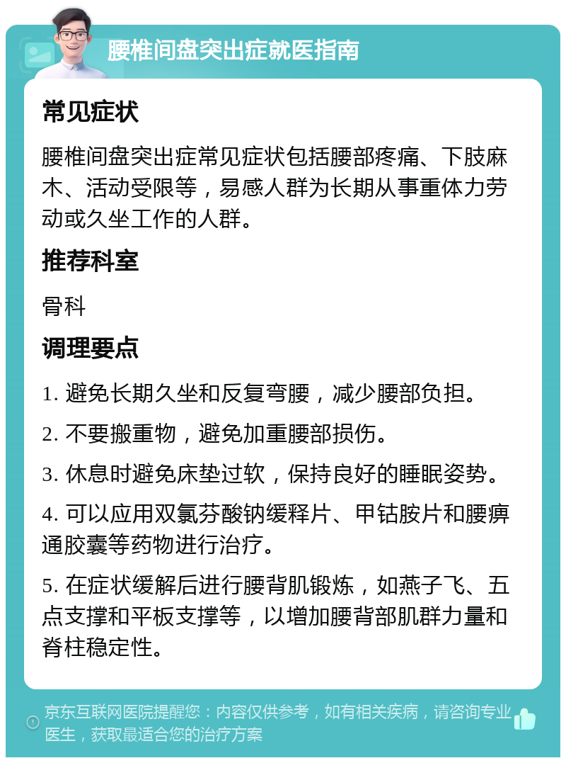 腰椎间盘突出症就医指南 常见症状 腰椎间盘突出症常见症状包括腰部疼痛、下肢麻木、活动受限等，易感人群为长期从事重体力劳动或久坐工作的人群。 推荐科室 骨科 调理要点 1. 避免长期久坐和反复弯腰，减少腰部负担。 2. 不要搬重物，避免加重腰部损伤。 3. 休息时避免床垫过软，保持良好的睡眠姿势。 4. 可以应用双氯芬酸钠缓释片、甲钴胺片和腰痹通胶囊等药物进行治疗。 5. 在症状缓解后进行腰背肌锻炼，如燕子飞、五点支撑和平板支撑等，以增加腰背部肌群力量和脊柱稳定性。