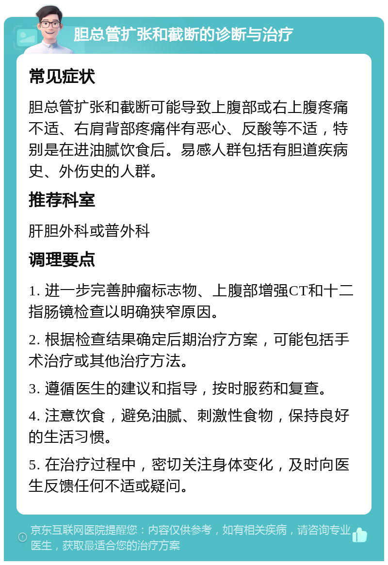 胆总管扩张和截断的诊断与治疗 常见症状 胆总管扩张和截断可能导致上腹部或右上腹疼痛不适、右肩背部疼痛伴有恶心、反酸等不适，特别是在进油腻饮食后。易感人群包括有胆道疾病史、外伤史的人群。 推荐科室 肝胆外科或普外科 调理要点 1. 进一步完善肿瘤标志物、上腹部增强CT和十二指肠镜检查以明确狭窄原因。 2. 根据检查结果确定后期治疗方案，可能包括手术治疗或其他治疗方法。 3. 遵循医生的建议和指导，按时服药和复查。 4. 注意饮食，避免油腻、刺激性食物，保持良好的生活习惯。 5. 在治疗过程中，密切关注身体变化，及时向医生反馈任何不适或疑问。