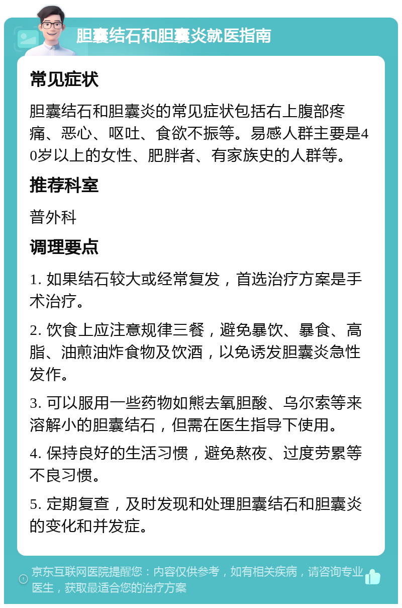 胆囊结石和胆囊炎就医指南 常见症状 胆囊结石和胆囊炎的常见症状包括右上腹部疼痛、恶心、呕吐、食欲不振等。易感人群主要是40岁以上的女性、肥胖者、有家族史的人群等。 推荐科室 普外科 调理要点 1. 如果结石较大或经常复发，首选治疗方案是手术治疗。 2. 饮食上应注意规律三餐，避免暴饮、暴食、高脂、油煎油炸食物及饮酒，以免诱发胆囊炎急性发作。 3. 可以服用一些药物如熊去氧胆酸、乌尔索等来溶解小的胆囊结石，但需在医生指导下使用。 4. 保持良好的生活习惯，避免熬夜、过度劳累等不良习惯。 5. 定期复查，及时发现和处理胆囊结石和胆囊炎的变化和并发症。