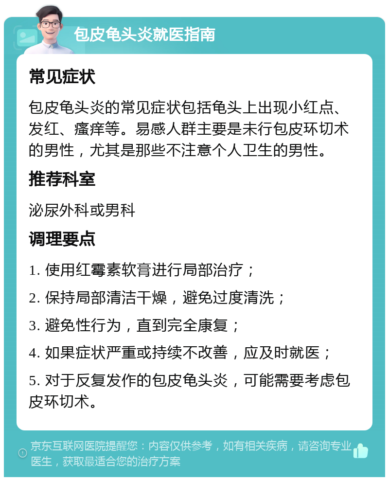 包皮龟头炎就医指南 常见症状 包皮龟头炎的常见症状包括龟头上出现小红点、发红、瘙痒等。易感人群主要是未行包皮环切术的男性，尤其是那些不注意个人卫生的男性。 推荐科室 泌尿外科或男科 调理要点 1. 使用红霉素软膏进行局部治疗； 2. 保持局部清洁干燥，避免过度清洗； 3. 避免性行为，直到完全康复； 4. 如果症状严重或持续不改善，应及时就医； 5. 对于反复发作的包皮龟头炎，可能需要考虑包皮环切术。