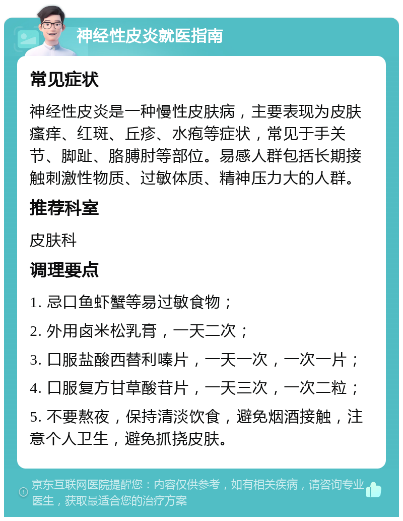 神经性皮炎就医指南 常见症状 神经性皮炎是一种慢性皮肤病，主要表现为皮肤瘙痒、红斑、丘疹、水疱等症状，常见于手关节、脚趾、胳膊肘等部位。易感人群包括长期接触刺激性物质、过敏体质、精神压力大的人群。 推荐科室 皮肤科 调理要点 1. 忌口鱼虾蟹等易过敏食物； 2. 外用卤米松乳膏，一天二次； 3. 口服盐酸西替利嗪片，一天一次，一次一片； 4. 口服复方甘草酸苷片，一天三次，一次二粒； 5. 不要熬夜，保持清淡饮食，避免烟酒接触，注意个人卫生，避免抓挠皮肤。