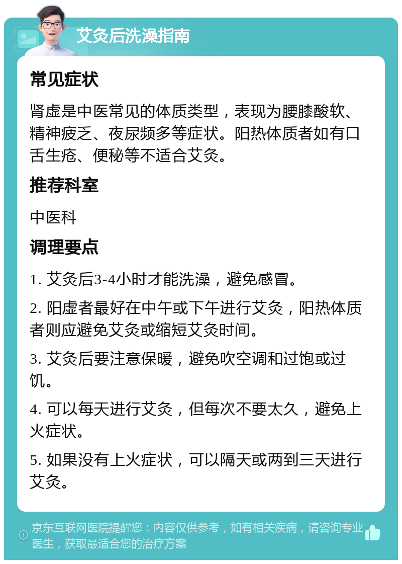 艾灸后洗澡指南 常见症状 肾虚是中医常见的体质类型，表现为腰膝酸软、精神疲乏、夜尿频多等症状。阳热体质者如有口舌生疮、便秘等不适合艾灸。 推荐科室 中医科 调理要点 1. 艾灸后3-4小时才能洗澡，避免感冒。 2. 阳虚者最好在中午或下午进行艾灸，阳热体质者则应避免艾灸或缩短艾灸时间。 3. 艾灸后要注意保暖，避免吹空调和过饱或过饥。 4. 可以每天进行艾灸，但每次不要太久，避免上火症状。 5. 如果没有上火症状，可以隔天或两到三天进行艾灸。