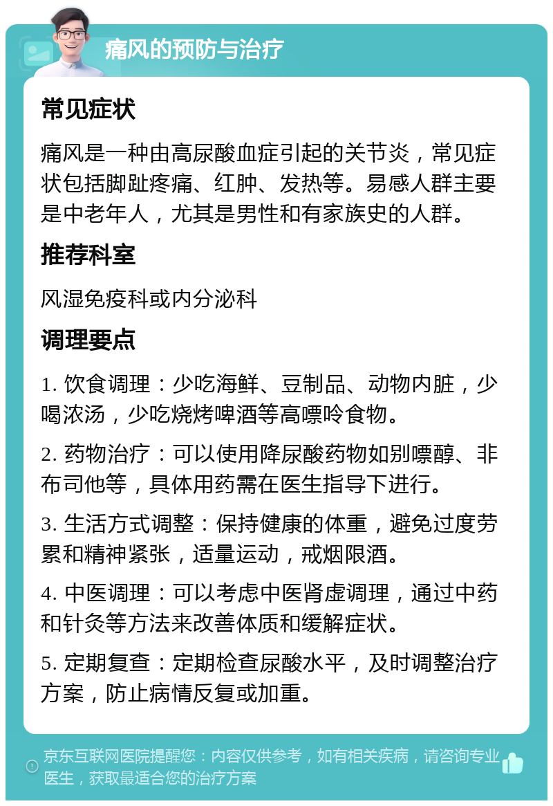 痛风的预防与治疗 常见症状 痛风是一种由高尿酸血症引起的关节炎，常见症状包括脚趾疼痛、红肿、发热等。易感人群主要是中老年人，尤其是男性和有家族史的人群。 推荐科室 风湿免疫科或内分泌科 调理要点 1. 饮食调理：少吃海鲜、豆制品、动物内脏，少喝浓汤，少吃烧烤啤酒等高嘌呤食物。 2. 药物治疗：可以使用降尿酸药物如别嘌醇、非布司他等，具体用药需在医生指导下进行。 3. 生活方式调整：保持健康的体重，避免过度劳累和精神紧张，适量运动，戒烟限酒。 4. 中医调理：可以考虑中医肾虚调理，通过中药和针灸等方法来改善体质和缓解症状。 5. 定期复查：定期检查尿酸水平，及时调整治疗方案，防止病情反复或加重。