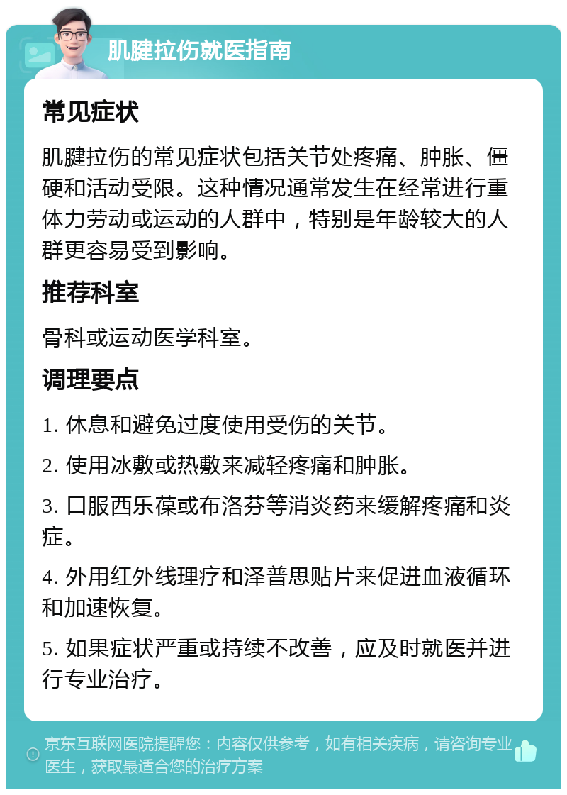 肌腱拉伤就医指南 常见症状 肌腱拉伤的常见症状包括关节处疼痛、肿胀、僵硬和活动受限。这种情况通常发生在经常进行重体力劳动或运动的人群中，特别是年龄较大的人群更容易受到影响。 推荐科室 骨科或运动医学科室。 调理要点 1. 休息和避免过度使用受伤的关节。 2. 使用冰敷或热敷来减轻疼痛和肿胀。 3. 口服西乐葆或布洛芬等消炎药来缓解疼痛和炎症。 4. 外用红外线理疗和泽普思贴片来促进血液循环和加速恢复。 5. 如果症状严重或持续不改善，应及时就医并进行专业治疗。