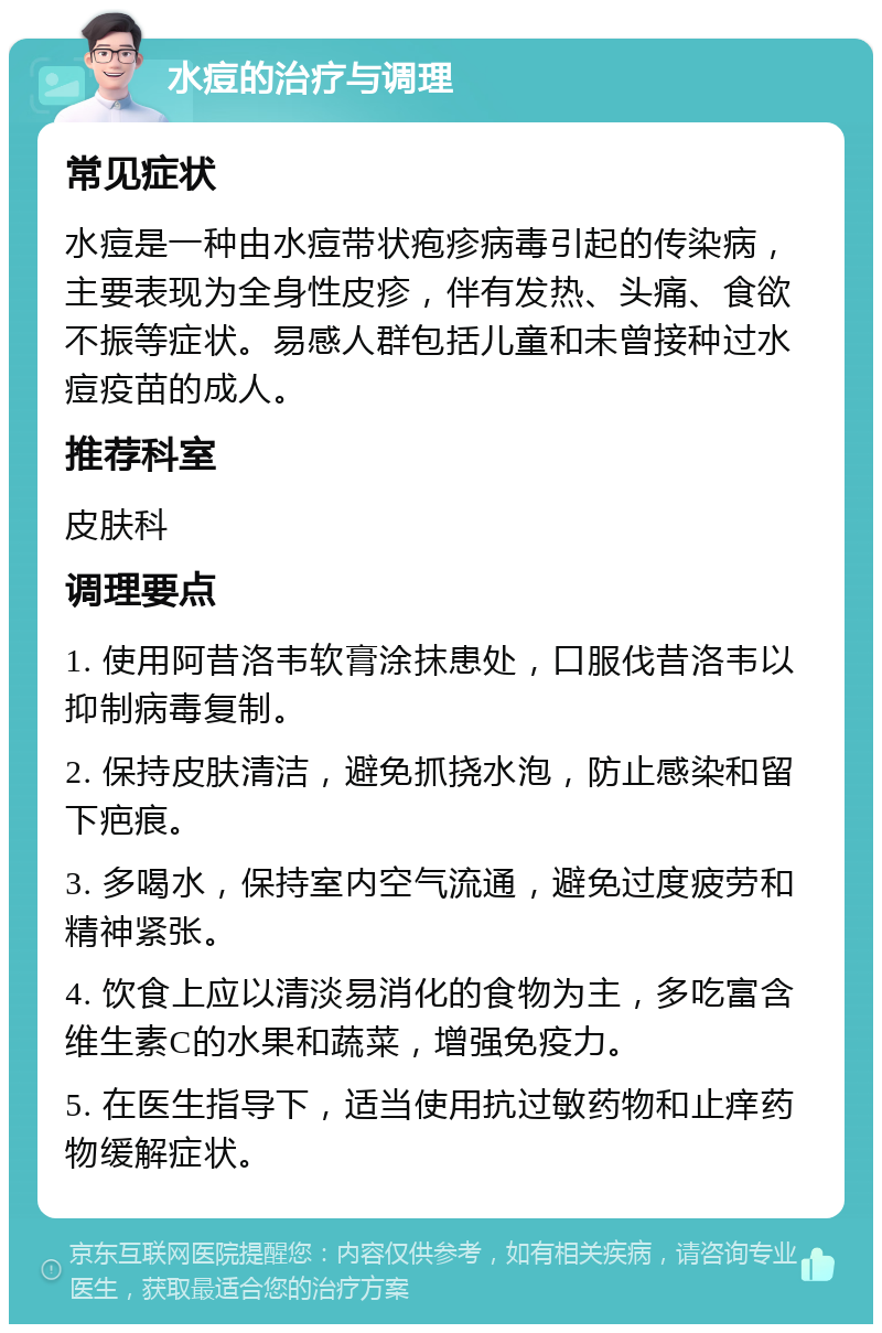 水痘的治疗与调理 常见症状 水痘是一种由水痘带状疱疹病毒引起的传染病，主要表现为全身性皮疹，伴有发热、头痛、食欲不振等症状。易感人群包括儿童和未曾接种过水痘疫苗的成人。 推荐科室 皮肤科 调理要点 1. 使用阿昔洛韦软膏涂抹患处，口服伐昔洛韦以抑制病毒复制。 2. 保持皮肤清洁，避免抓挠水泡，防止感染和留下疤痕。 3. 多喝水，保持室内空气流通，避免过度疲劳和精神紧张。 4. 饮食上应以清淡易消化的食物为主，多吃富含维生素C的水果和蔬菜，增强免疫力。 5. 在医生指导下，适当使用抗过敏药物和止痒药物缓解症状。