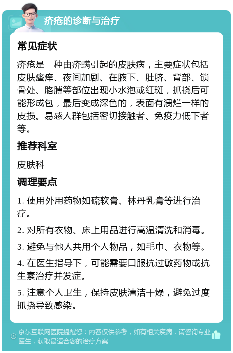 疥疮的诊断与治疗 常见症状 疥疮是一种由疥螨引起的皮肤病，主要症状包括皮肤瘙痒、夜间加剧、在腋下、肚脐、背部、锁骨处、胳膊等部位出现小水泡或红斑，抓挠后可能形成包，最后变成深色的，表面有溃烂一样的皮损。易感人群包括密切接触者、免疫力低下者等。 推荐科室 皮肤科 调理要点 1. 使用外用药物如硫软膏、林丹乳膏等进行治疗。 2. 对所有衣物、床上用品进行高温清洗和消毒。 3. 避免与他人共用个人物品，如毛巾、衣物等。 4. 在医生指导下，可能需要口服抗过敏药物或抗生素治疗并发症。 5. 注意个人卫生，保持皮肤清洁干燥，避免过度抓挠导致感染。