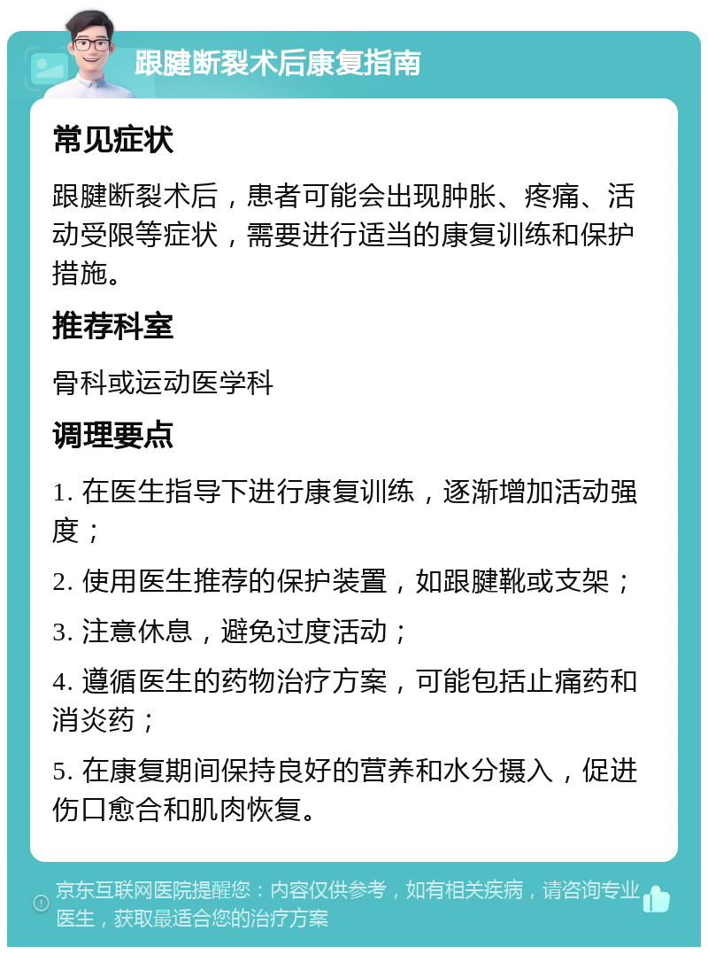 跟腱断裂术后康复指南 常见症状 跟腱断裂术后，患者可能会出现肿胀、疼痛、活动受限等症状，需要进行适当的康复训练和保护措施。 推荐科室 骨科或运动医学科 调理要点 1. 在医生指导下进行康复训练，逐渐增加活动强度； 2. 使用医生推荐的保护装置，如跟腱靴或支架； 3. 注意休息，避免过度活动； 4. 遵循医生的药物治疗方案，可能包括止痛药和消炎药； 5. 在康复期间保持良好的营养和水分摄入，促进伤口愈合和肌肉恢复。