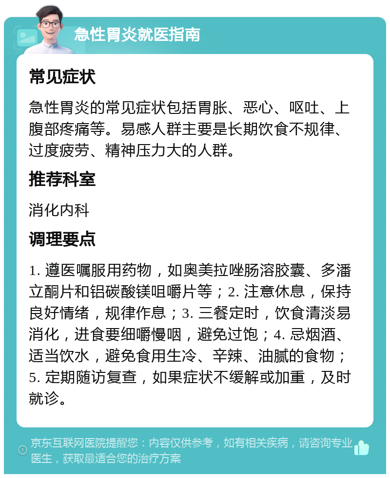 急性胃炎就医指南 常见症状 急性胃炎的常见症状包括胃胀、恶心、呕吐、上腹部疼痛等。易感人群主要是长期饮食不规律、过度疲劳、精神压力大的人群。 推荐科室 消化内科 调理要点 1. 遵医嘱服用药物，如奥美拉唑肠溶胶囊、多潘立酮片和铝碳酸镁咀嚼片等；2. 注意休息，保持良好情绪，规律作息；3. 三餐定时，饮食清淡易消化，进食要细嚼慢咽，避免过饱；4. 忌烟酒、适当饮水，避免食用生冷、辛辣、油腻的食物；5. 定期随访复查，如果症状不缓解或加重，及时就诊。