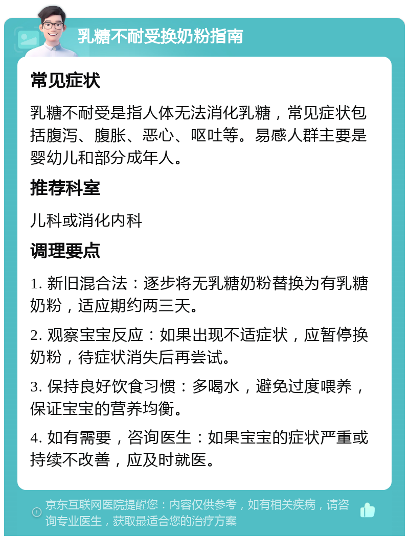 乳糖不耐受换奶粉指南 常见症状 乳糖不耐受是指人体无法消化乳糖，常见症状包括腹泻、腹胀、恶心、呕吐等。易感人群主要是婴幼儿和部分成年人。 推荐科室 儿科或消化内科 调理要点 1. 新旧混合法：逐步将无乳糖奶粉替换为有乳糖奶粉，适应期约两三天。 2. 观察宝宝反应：如果出现不适症状，应暂停换奶粉，待症状消失后再尝试。 3. 保持良好饮食习惯：多喝水，避免过度喂养，保证宝宝的营养均衡。 4. 如有需要，咨询医生：如果宝宝的症状严重或持续不改善，应及时就医。