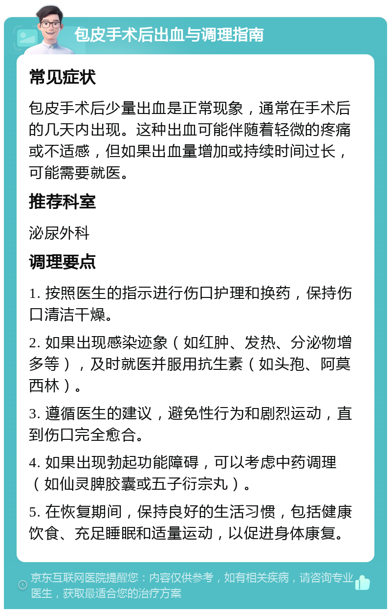 包皮手术后出血与调理指南 常见症状 包皮手术后少量出血是正常现象，通常在手术后的几天内出现。这种出血可能伴随着轻微的疼痛或不适感，但如果出血量增加或持续时间过长，可能需要就医。 推荐科室 泌尿外科 调理要点 1. 按照医生的指示进行伤口护理和换药，保持伤口清洁干燥。 2. 如果出现感染迹象（如红肿、发热、分泌物增多等），及时就医并服用抗生素（如头孢、阿莫西林）。 3. 遵循医生的建议，避免性行为和剧烈运动，直到伤口完全愈合。 4. 如果出现勃起功能障碍，可以考虑中药调理（如仙灵脾胶囊或五子衍宗丸）。 5. 在恢复期间，保持良好的生活习惯，包括健康饮食、充足睡眠和适量运动，以促进身体康复。