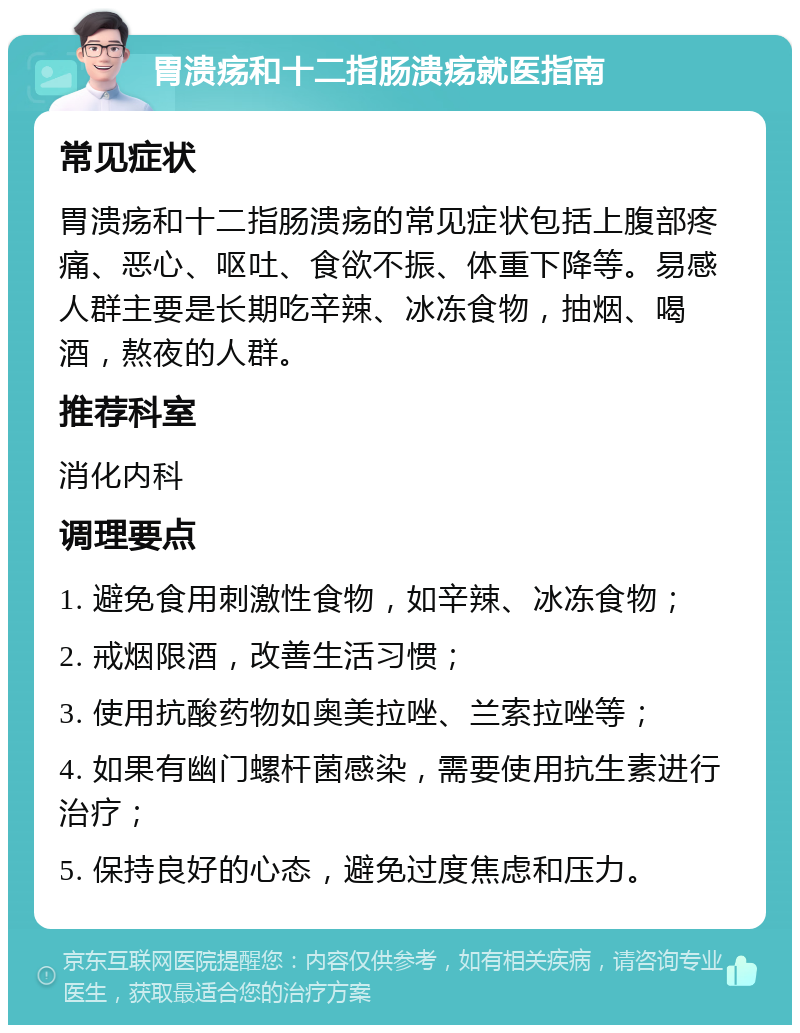 胃溃疡和十二指肠溃疡就医指南 常见症状 胃溃疡和十二指肠溃疡的常见症状包括上腹部疼痛、恶心、呕吐、食欲不振、体重下降等。易感人群主要是长期吃辛辣、冰冻食物，抽烟、喝酒，熬夜的人群。 推荐科室 消化内科 调理要点 1. 避免食用刺激性食物，如辛辣、冰冻食物； 2. 戒烟限酒，改善生活习惯； 3. 使用抗酸药物如奥美拉唑、兰索拉唑等； 4. 如果有幽门螺杆菌感染，需要使用抗生素进行治疗； 5. 保持良好的心态，避免过度焦虑和压力。