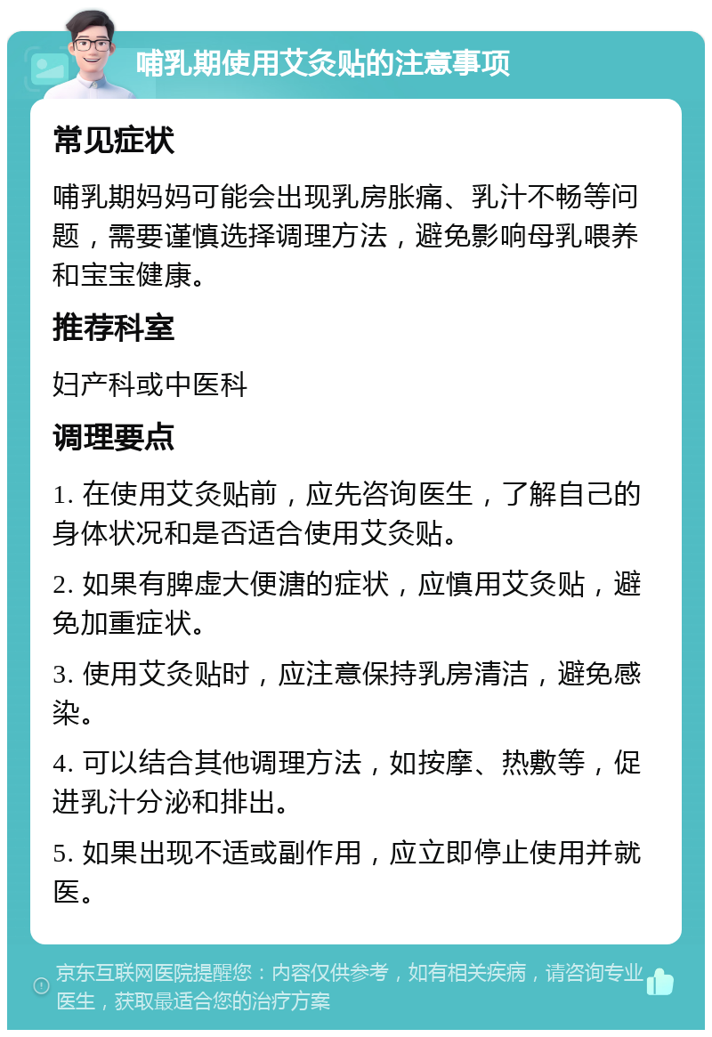 哺乳期使用艾灸贴的注意事项 常见症状 哺乳期妈妈可能会出现乳房胀痛、乳汁不畅等问题，需要谨慎选择调理方法，避免影响母乳喂养和宝宝健康。 推荐科室 妇产科或中医科 调理要点 1. 在使用艾灸贴前，应先咨询医生，了解自己的身体状况和是否适合使用艾灸贴。 2. 如果有脾虚大便溏的症状，应慎用艾灸贴，避免加重症状。 3. 使用艾灸贴时，应注意保持乳房清洁，避免感染。 4. 可以结合其他调理方法，如按摩、热敷等，促进乳汁分泌和排出。 5. 如果出现不适或副作用，应立即停止使用并就医。