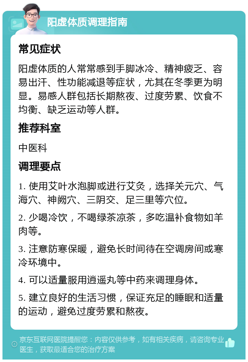 阳虚体质调理指南 常见症状 阳虚体质的人常常感到手脚冰冷、精神疲乏、容易出汗、性功能减退等症状，尤其在冬季更为明显。易感人群包括长期熬夜、过度劳累、饮食不均衡、缺乏运动等人群。 推荐科室 中医科 调理要点 1. 使用艾叶水泡脚或进行艾灸，选择关元穴、气海穴、神阙穴、三阴交、足三里等穴位。 2. 少喝冷饮，不喝绿茶凉茶，多吃温补食物如羊肉等。 3. 注意防寒保暖，避免长时间待在空调房间或寒冷环境中。 4. 可以适量服用逍遥丸等中药来调理身体。 5. 建立良好的生活习惯，保证充足的睡眠和适量的运动，避免过度劳累和熬夜。