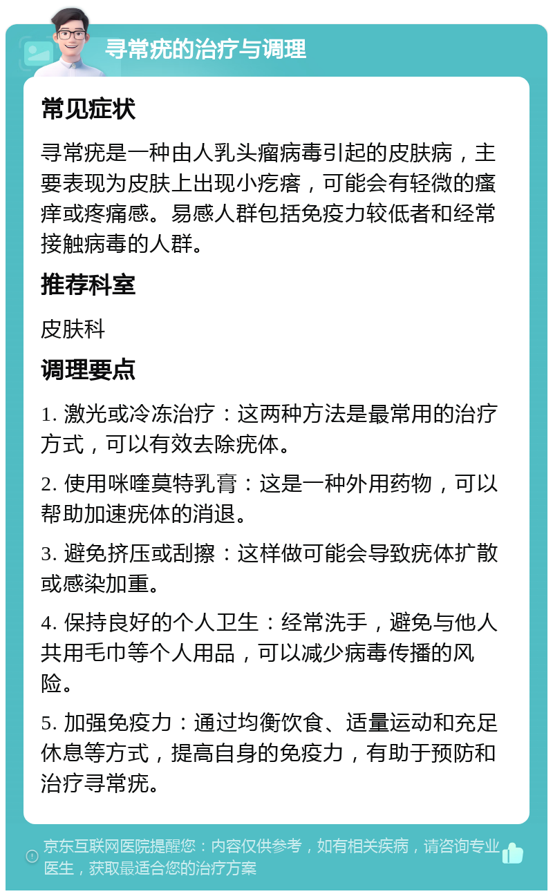 寻常疣的治疗与调理 常见症状 寻常疣是一种由人乳头瘤病毒引起的皮肤病，主要表现为皮肤上出现小疙瘩，可能会有轻微的瘙痒或疼痛感。易感人群包括免疫力较低者和经常接触病毒的人群。 推荐科室 皮肤科 调理要点 1. 激光或冷冻治疗：这两种方法是最常用的治疗方式，可以有效去除疣体。 2. 使用咪喹莫特乳膏：这是一种外用药物，可以帮助加速疣体的消退。 3. 避免挤压或刮擦：这样做可能会导致疣体扩散或感染加重。 4. 保持良好的个人卫生：经常洗手，避免与他人共用毛巾等个人用品，可以减少病毒传播的风险。 5. 加强免疫力：通过均衡饮食、适量运动和充足休息等方式，提高自身的免疫力，有助于预防和治疗寻常疣。