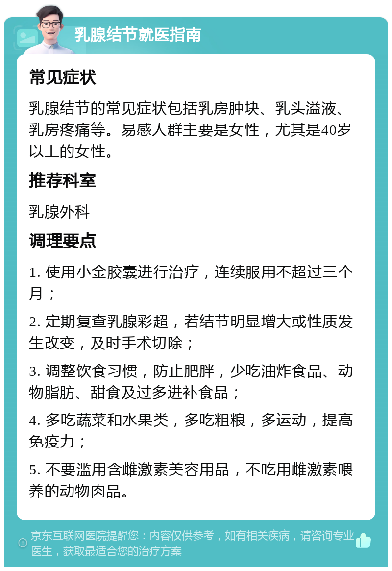 乳腺结节就医指南 常见症状 乳腺结节的常见症状包括乳房肿块、乳头溢液、乳房疼痛等。易感人群主要是女性，尤其是40岁以上的女性。 推荐科室 乳腺外科 调理要点 1. 使用小金胶囊进行治疗，连续服用不超过三个月； 2. 定期复查乳腺彩超，若结节明显增大或性质发生改变，及时手术切除； 3. 调整饮食习惯，防止肥胖，少吃油炸食品、动物脂肪、甜食及过多进补食品； 4. 多吃蔬菜和水果类，多吃粗粮，多运动，提高免疫力； 5. 不要滥用含雌激素美容用品，不吃用雌激素喂养的动物肉品。