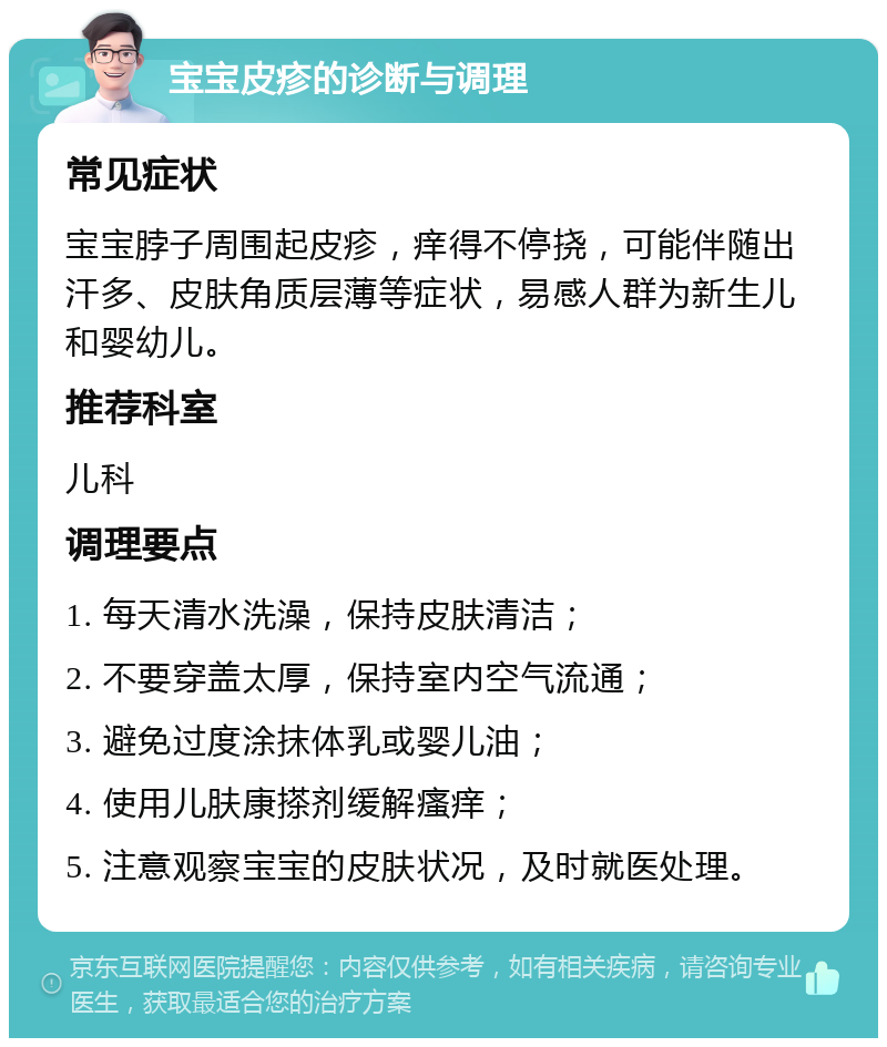 宝宝皮疹的诊断与调理 常见症状 宝宝脖子周围起皮疹，痒得不停挠，可能伴随出汗多、皮肤角质层薄等症状，易感人群为新生儿和婴幼儿。 推荐科室 儿科 调理要点 1. 每天清水洗澡，保持皮肤清洁； 2. 不要穿盖太厚，保持室内空气流通； 3. 避免过度涂抹体乳或婴儿油； 4. 使用儿肤康搽剂缓解瘙痒； 5. 注意观察宝宝的皮肤状况，及时就医处理。