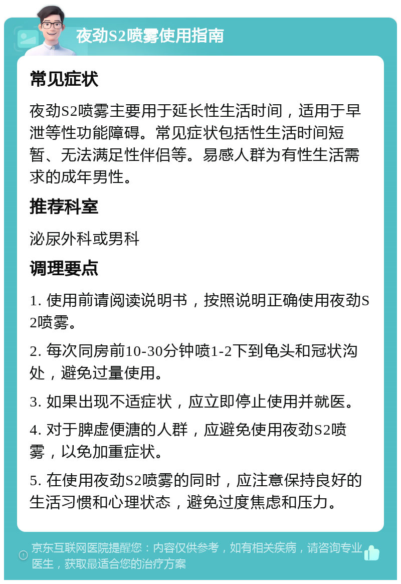 夜劲S2喷雾使用指南 常见症状 夜劲S2喷雾主要用于延长性生活时间，适用于早泄等性功能障碍。常见症状包括性生活时间短暂、无法满足性伴侣等。易感人群为有性生活需求的成年男性。 推荐科室 泌尿外科或男科 调理要点 1. 使用前请阅读说明书，按照说明正确使用夜劲S2喷雾。 2. 每次同房前10-30分钟喷1-2下到龟头和冠状沟处，避免过量使用。 3. 如果出现不适症状，应立即停止使用并就医。 4. 对于脾虚便溏的人群，应避免使用夜劲S2喷雾，以免加重症状。 5. 在使用夜劲S2喷雾的同时，应注意保持良好的生活习惯和心理状态，避免过度焦虑和压力。