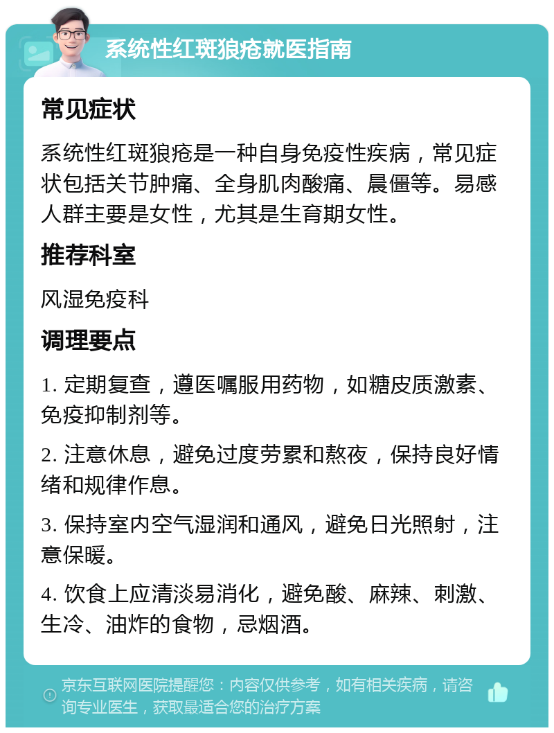 系统性红斑狼疮就医指南 常见症状 系统性红斑狼疮是一种自身免疫性疾病，常见症状包括关节肿痛、全身肌肉酸痛、晨僵等。易感人群主要是女性，尤其是生育期女性。 推荐科室 风湿免疫科 调理要点 1. 定期复查，遵医嘱服用药物，如糖皮质激素、免疫抑制剂等。 2. 注意休息，避免过度劳累和熬夜，保持良好情绪和规律作息。 3. 保持室内空气湿润和通风，避免日光照射，注意保暖。 4. 饮食上应清淡易消化，避免酸、麻辣、刺激、生冷、油炸的食物，忌烟酒。