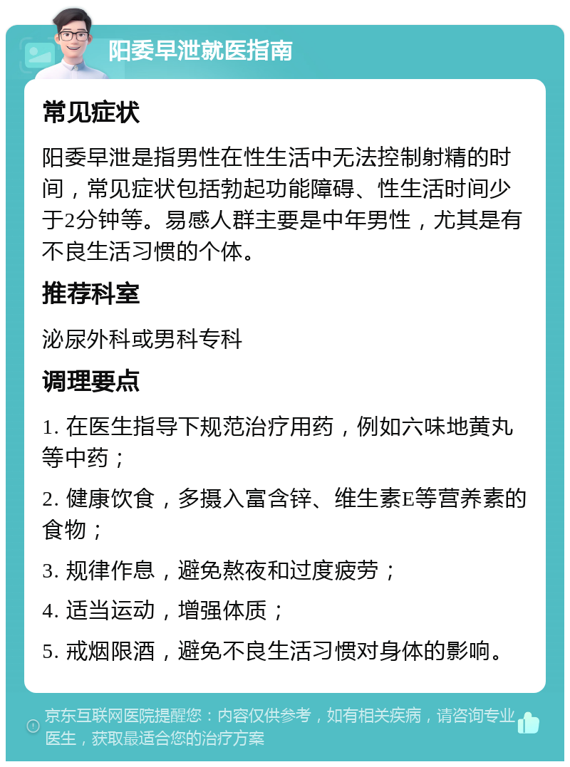 阳委早泄就医指南 常见症状 阳委早泄是指男性在性生活中无法控制射精的时间，常见症状包括勃起功能障碍、性生活时间少于2分钟等。易感人群主要是中年男性，尤其是有不良生活习惯的个体。 推荐科室 泌尿外科或男科专科 调理要点 1. 在医生指导下规范治疗用药，例如六味地黄丸等中药； 2. 健康饮食，多摄入富含锌、维生素E等营养素的食物； 3. 规律作息，避免熬夜和过度疲劳； 4. 适当运动，增强体质； 5. 戒烟限酒，避免不良生活习惯对身体的影响。