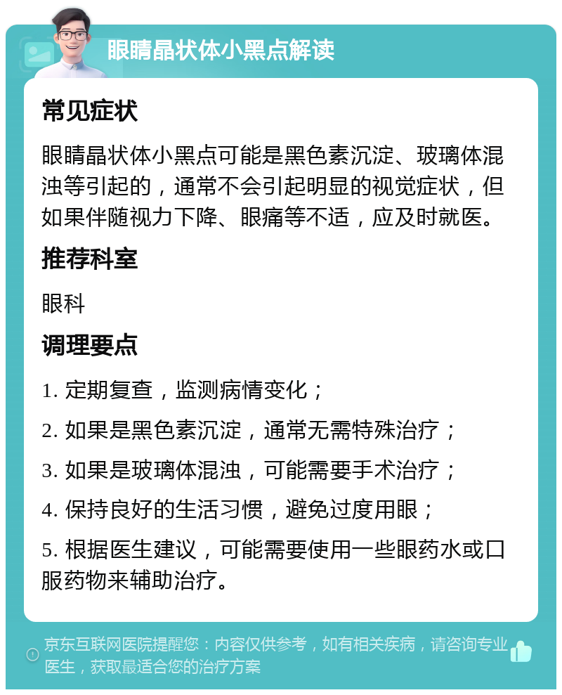 眼睛晶状体小黑点解读 常见症状 眼睛晶状体小黑点可能是黑色素沉淀、玻璃体混浊等引起的，通常不会引起明显的视觉症状，但如果伴随视力下降、眼痛等不适，应及时就医。 推荐科室 眼科 调理要点 1. 定期复查，监测病情变化； 2. 如果是黑色素沉淀，通常无需特殊治疗； 3. 如果是玻璃体混浊，可能需要手术治疗； 4. 保持良好的生活习惯，避免过度用眼； 5. 根据医生建议，可能需要使用一些眼药水或口服药物来辅助治疗。