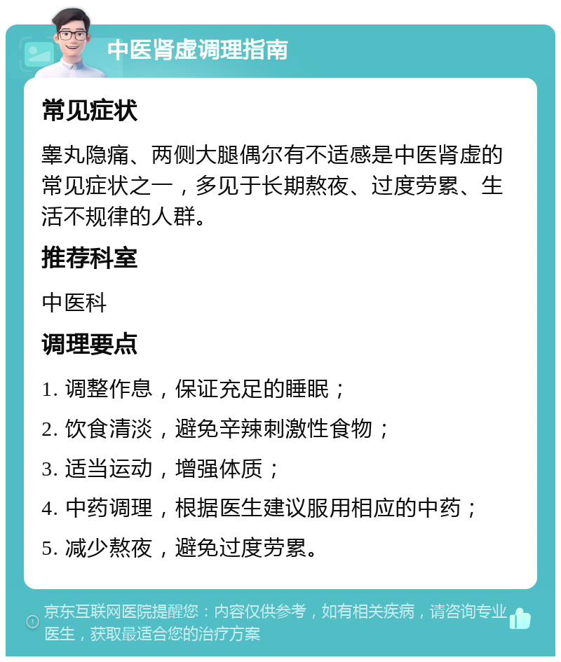 中医肾虚调理指南 常见症状 睾丸隐痛、两侧大腿偶尔有不适感是中医肾虚的常见症状之一，多见于长期熬夜、过度劳累、生活不规律的人群。 推荐科室 中医科 调理要点 1. 调整作息，保证充足的睡眠； 2. 饮食清淡，避免辛辣刺激性食物； 3. 适当运动，增强体质； 4. 中药调理，根据医生建议服用相应的中药； 5. 减少熬夜，避免过度劳累。