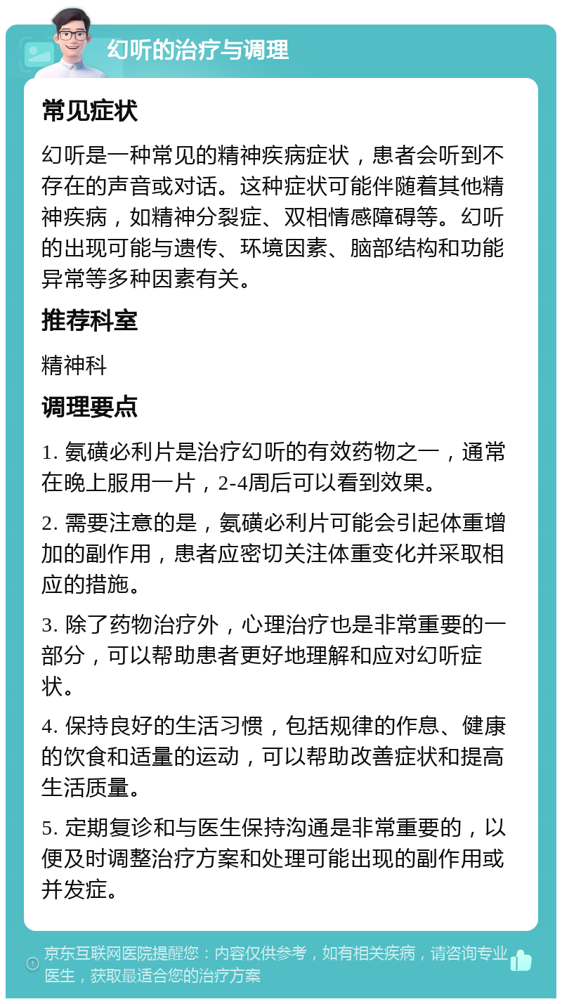 幻听的治疗与调理 常见症状 幻听是一种常见的精神疾病症状，患者会听到不存在的声音或对话。这种症状可能伴随着其他精神疾病，如精神分裂症、双相情感障碍等。幻听的出现可能与遗传、环境因素、脑部结构和功能异常等多种因素有关。 推荐科室 精神科 调理要点 1. 氨磺必利片是治疗幻听的有效药物之一，通常在晚上服用一片，2-4周后可以看到效果。 2. 需要注意的是，氨磺必利片可能会引起体重增加的副作用，患者应密切关注体重变化并采取相应的措施。 3. 除了药物治疗外，心理治疗也是非常重要的一部分，可以帮助患者更好地理解和应对幻听症状。 4. 保持良好的生活习惯，包括规律的作息、健康的饮食和适量的运动，可以帮助改善症状和提高生活质量。 5. 定期复诊和与医生保持沟通是非常重要的，以便及时调整治疗方案和处理可能出现的副作用或并发症。