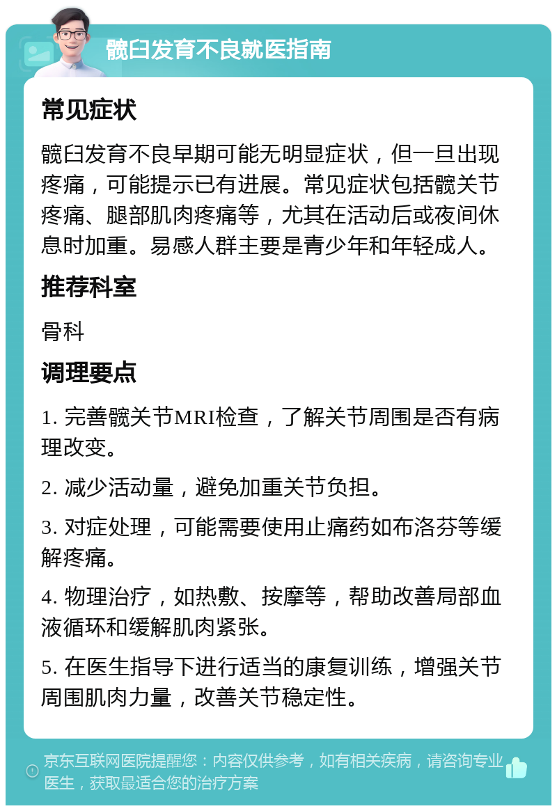 髋臼发育不良就医指南 常见症状 髋臼发育不良早期可能无明显症状，但一旦出现疼痛，可能提示已有进展。常见症状包括髋关节疼痛、腿部肌肉疼痛等，尤其在活动后或夜间休息时加重。易感人群主要是青少年和年轻成人。 推荐科室 骨科 调理要点 1. 完善髋关节MRI检查，了解关节周围是否有病理改变。 2. 减少活动量，避免加重关节负担。 3. 对症处理，可能需要使用止痛药如布洛芬等缓解疼痛。 4. 物理治疗，如热敷、按摩等，帮助改善局部血液循环和缓解肌肉紧张。 5. 在医生指导下进行适当的康复训练，增强关节周围肌肉力量，改善关节稳定性。