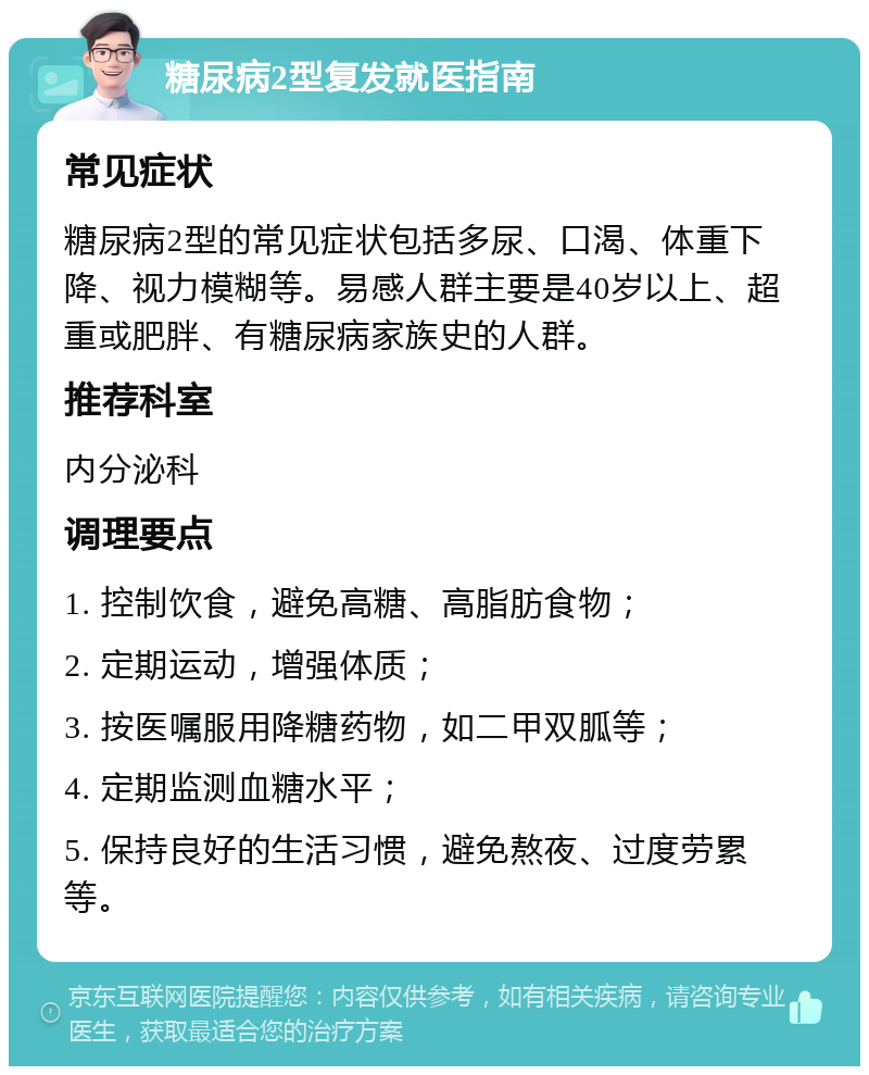 糖尿病2型复发就医指南 常见症状 糖尿病2型的常见症状包括多尿、口渴、体重下降、视力模糊等。易感人群主要是40岁以上、超重或肥胖、有糖尿病家族史的人群。 推荐科室 内分泌科 调理要点 1. 控制饮食，避免高糖、高脂肪食物； 2. 定期运动，增强体质； 3. 按医嘱服用降糖药物，如二甲双胍等； 4. 定期监测血糖水平； 5. 保持良好的生活习惯，避免熬夜、过度劳累等。