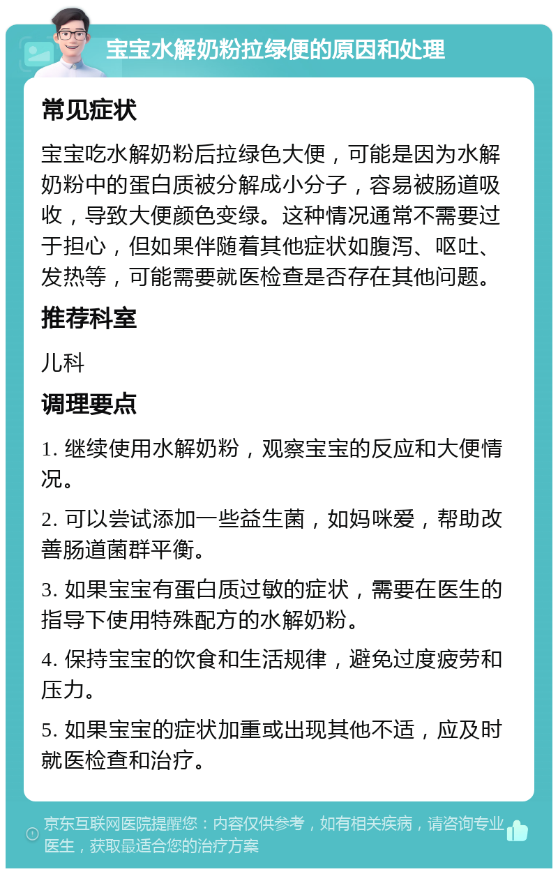 宝宝水解奶粉拉绿便的原因和处理 常见症状 宝宝吃水解奶粉后拉绿色大便，可能是因为水解奶粉中的蛋白质被分解成小分子，容易被肠道吸收，导致大便颜色变绿。这种情况通常不需要过于担心，但如果伴随着其他症状如腹泻、呕吐、发热等，可能需要就医检查是否存在其他问题。 推荐科室 儿科 调理要点 1. 继续使用水解奶粉，观察宝宝的反应和大便情况。 2. 可以尝试添加一些益生菌，如妈咪爱，帮助改善肠道菌群平衡。 3. 如果宝宝有蛋白质过敏的症状，需要在医生的指导下使用特殊配方的水解奶粉。 4. 保持宝宝的饮食和生活规律，避免过度疲劳和压力。 5. 如果宝宝的症状加重或出现其他不适，应及时就医检查和治疗。