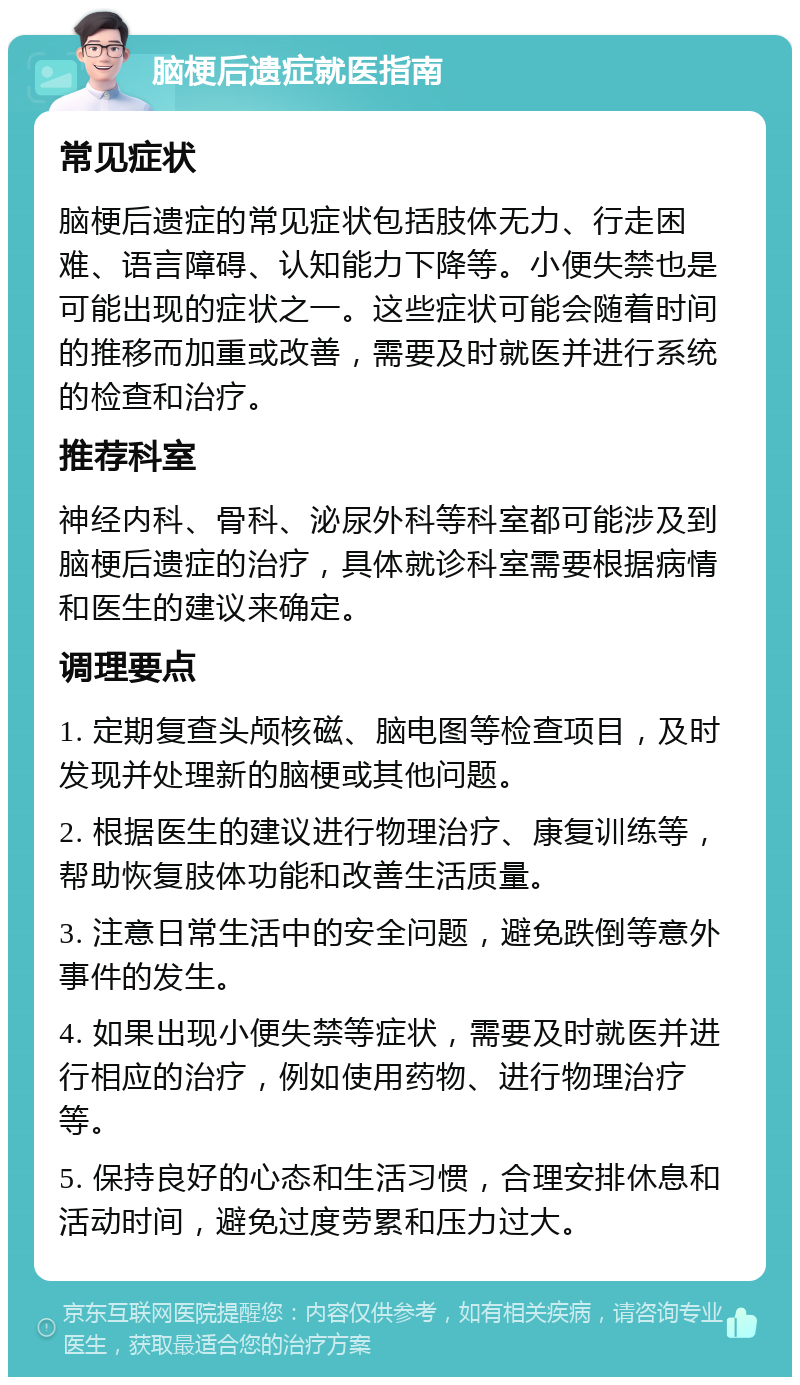 脑梗后遗症就医指南 常见症状 脑梗后遗症的常见症状包括肢体无力、行走困难、语言障碍、认知能力下降等。小便失禁也是可能出现的症状之一。这些症状可能会随着时间的推移而加重或改善，需要及时就医并进行系统的检查和治疗。 推荐科室 神经内科、骨科、泌尿外科等科室都可能涉及到脑梗后遗症的治疗，具体就诊科室需要根据病情和医生的建议来确定。 调理要点 1. 定期复查头颅核磁、脑电图等检查项目，及时发现并处理新的脑梗或其他问题。 2. 根据医生的建议进行物理治疗、康复训练等，帮助恢复肢体功能和改善生活质量。 3. 注意日常生活中的安全问题，避免跌倒等意外事件的发生。 4. 如果出现小便失禁等症状，需要及时就医并进行相应的治疗，例如使用药物、进行物理治疗等。 5. 保持良好的心态和生活习惯，合理安排休息和活动时间，避免过度劳累和压力过大。