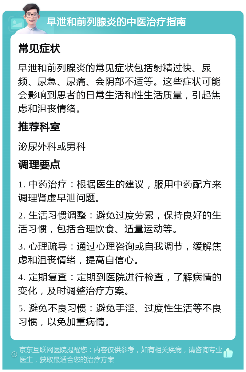 早泄和前列腺炎的中医治疗指南 常见症状 早泄和前列腺炎的常见症状包括射精过快、尿频、尿急、尿痛、会阴部不适等。这些症状可能会影响到患者的日常生活和性生活质量，引起焦虑和沮丧情绪。 推荐科室 泌尿外科或男科 调理要点 1. 中药治疗：根据医生的建议，服用中药配方来调理肾虚早泄问题。 2. 生活习惯调整：避免过度劳累，保持良好的生活习惯，包括合理饮食、适量运动等。 3. 心理疏导：通过心理咨询或自我调节，缓解焦虑和沮丧情绪，提高自信心。 4. 定期复查：定期到医院进行检查，了解病情的变化，及时调整治疗方案。 5. 避免不良习惯：避免手淫、过度性生活等不良习惯，以免加重病情。