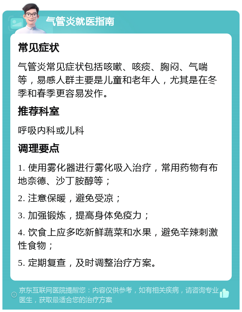 气管炎就医指南 常见症状 气管炎常见症状包括咳嗽、咳痰、胸闷、气喘等，易感人群主要是儿童和老年人，尤其是在冬季和春季更容易发作。 推荐科室 呼吸内科或儿科 调理要点 1. 使用雾化器进行雾化吸入治疗，常用药物有布地奈德、沙丁胺醇等； 2. 注意保暖，避免受凉； 3. 加强锻炼，提高身体免疫力； 4. 饮食上应多吃新鲜蔬菜和水果，避免辛辣刺激性食物； 5. 定期复查，及时调整治疗方案。