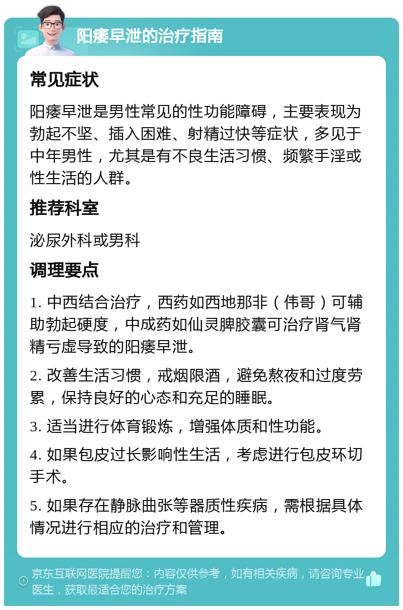 阳痿早泄的治疗指南 常见症状 阳痿早泄是男性常见的性功能障碍，主要表现为勃起不坚、插入困难、射精过快等症状，多见于中年男性，尤其是有不良生活习惯、频繁手淫或性生活的人群。 推荐科室 泌尿外科或男科 调理要点 1. 中西结合治疗，西药如西地那非（伟哥）可辅助勃起硬度，中成药如仙灵脾胶囊可治疗肾气肾精亏虚导致的阳痿早泄。 2. 改善生活习惯，戒烟限酒，避免熬夜和过度劳累，保持良好的心态和充足的睡眠。 3. 适当进行体育锻炼，增强体质和性功能。 4. 如果包皮过长影响性生活，考虑进行包皮环切手术。 5. 如果存在静脉曲张等器质性疾病，需根据具体情况进行相应的治疗和管理。