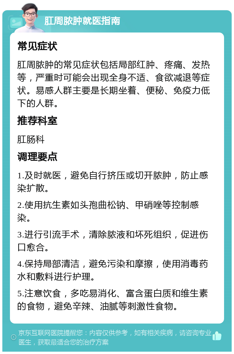 肛周脓肿就医指南 常见症状 肛周脓肿的常见症状包括局部红肿、疼痛、发热等，严重时可能会出现全身不适、食欲减退等症状。易感人群主要是长期坐着、便秘、免疫力低下的人群。 推荐科室 肛肠科 调理要点 1.及时就医，避免自行挤压或切开脓肿，防止感染扩散。 2.使用抗生素如头孢曲松钠、甲硝唑等控制感染。 3.进行引流手术，清除脓液和坏死组织，促进伤口愈合。 4.保持局部清洁，避免污染和摩擦，使用消毒药水和敷料进行护理。 5.注意饮食，多吃易消化、富含蛋白质和维生素的食物，避免辛辣、油腻等刺激性食物。