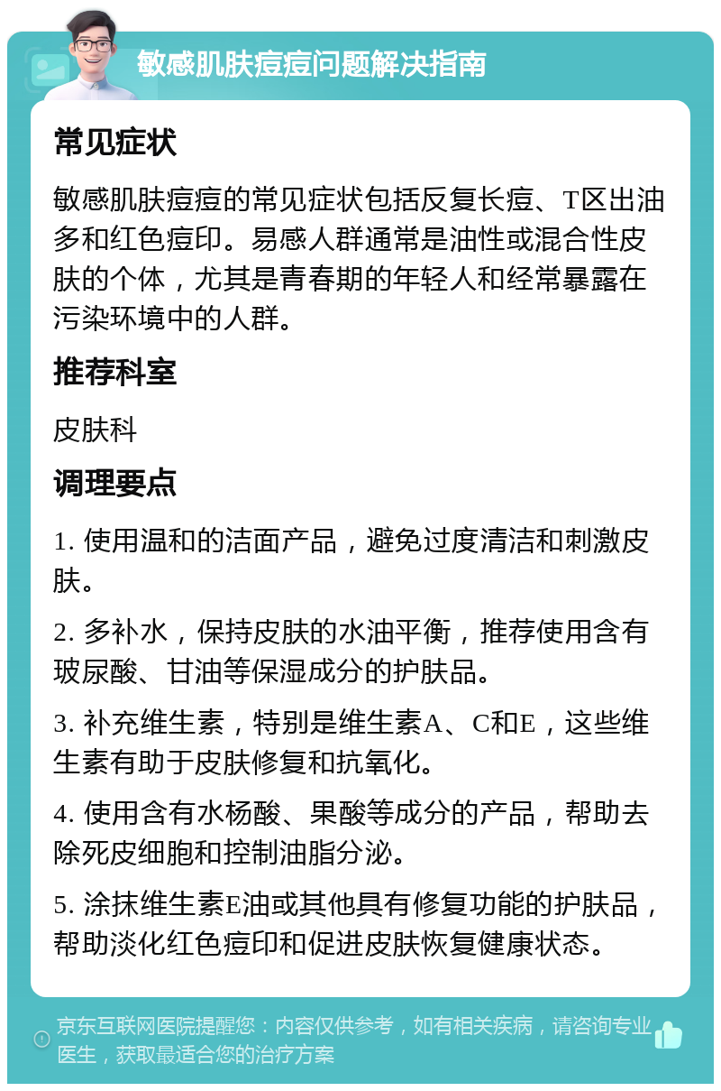 敏感肌肤痘痘问题解决指南 常见症状 敏感肌肤痘痘的常见症状包括反复长痘、T区出油多和红色痘印。易感人群通常是油性或混合性皮肤的个体，尤其是青春期的年轻人和经常暴露在污染环境中的人群。 推荐科室 皮肤科 调理要点 1. 使用温和的洁面产品，避免过度清洁和刺激皮肤。 2. 多补水，保持皮肤的水油平衡，推荐使用含有玻尿酸、甘油等保湿成分的护肤品。 3. 补充维生素，特别是维生素A、C和E，这些维生素有助于皮肤修复和抗氧化。 4. 使用含有水杨酸、果酸等成分的产品，帮助去除死皮细胞和控制油脂分泌。 5. 涂抹维生素E油或其他具有修复功能的护肤品，帮助淡化红色痘印和促进皮肤恢复健康状态。