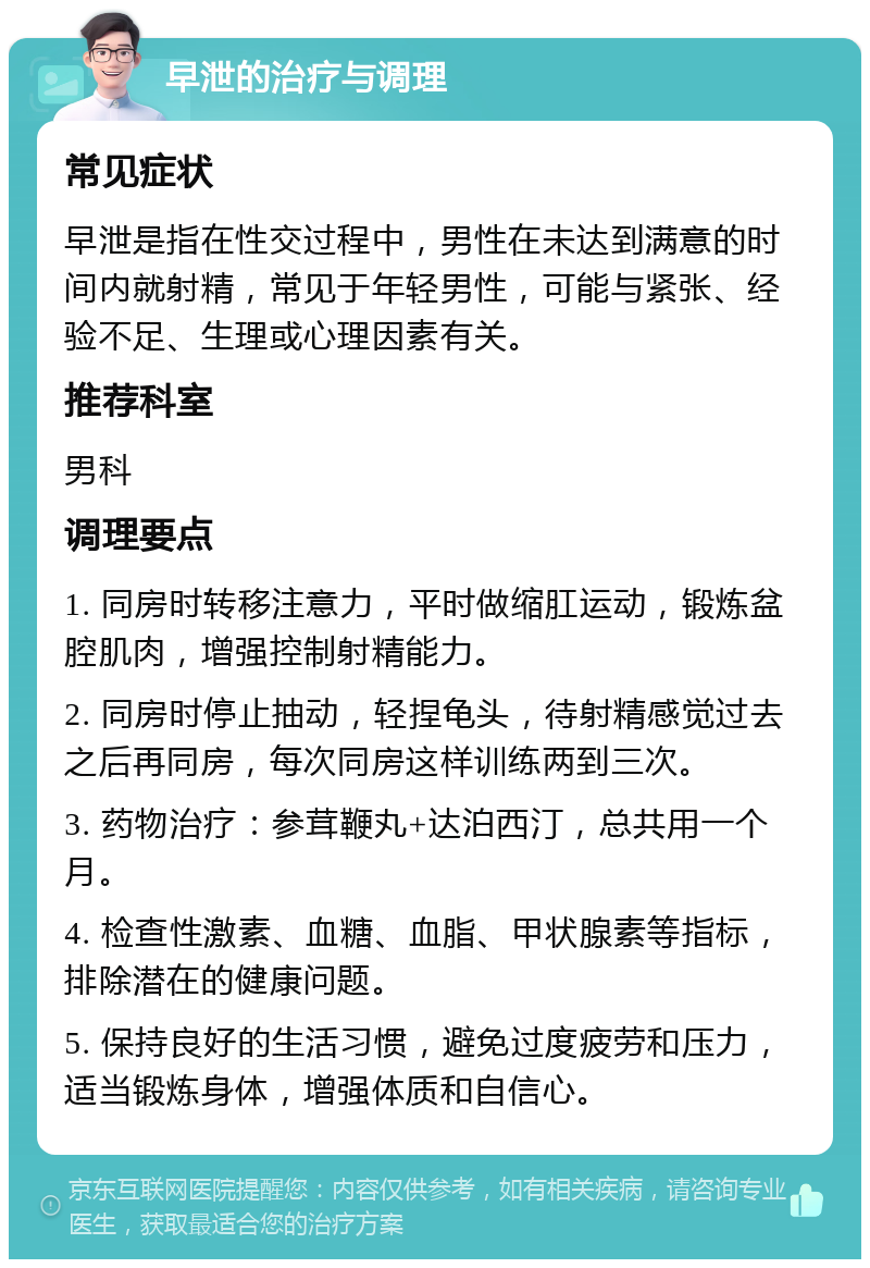 早泄的治疗与调理 常见症状 早泄是指在性交过程中，男性在未达到满意的时间内就射精，常见于年轻男性，可能与紧张、经验不足、生理或心理因素有关。 推荐科室 男科 调理要点 1. 同房时转移注意力，平时做缩肛运动，锻炼盆腔肌肉，增强控制射精能力。 2. 同房时停止抽动，轻捏龟头，待射精感觉过去之后再同房，每次同房这样训练两到三次。 3. 药物治疗：参茸鞭丸+达泊西汀，总共用一个月。 4. 检查性激素、血糖、血脂、甲状腺素等指标，排除潜在的健康问题。 5. 保持良好的生活习惯，避免过度疲劳和压力，适当锻炼身体，增强体质和自信心。