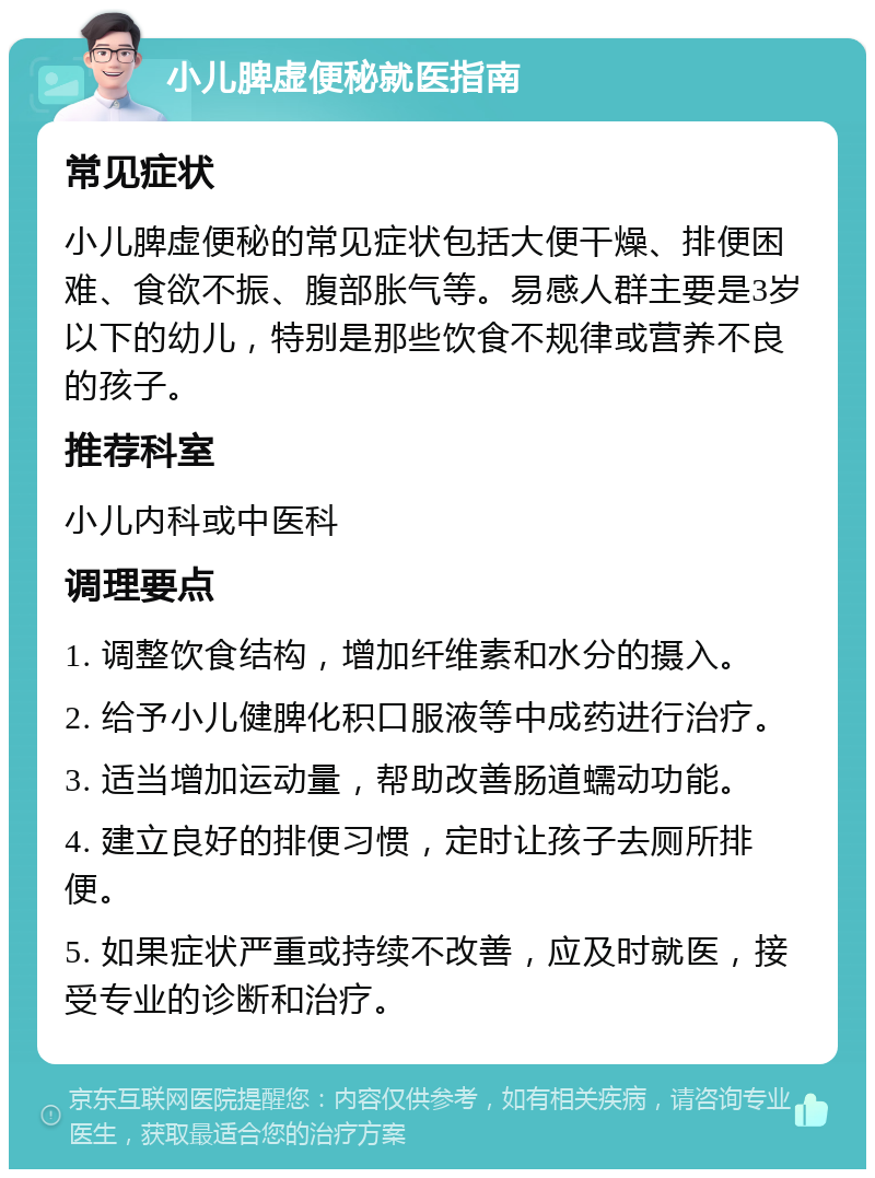 小儿脾虚便秘就医指南 常见症状 小儿脾虚便秘的常见症状包括大便干燥、排便困难、食欲不振、腹部胀气等。易感人群主要是3岁以下的幼儿，特别是那些饮食不规律或营养不良的孩子。 推荐科室 小儿内科或中医科 调理要点 1. 调整饮食结构，增加纤维素和水分的摄入。 2. 给予小儿健脾化积口服液等中成药进行治疗。 3. 适当增加运动量，帮助改善肠道蠕动功能。 4. 建立良好的排便习惯，定时让孩子去厕所排便。 5. 如果症状严重或持续不改善，应及时就医，接受专业的诊断和治疗。