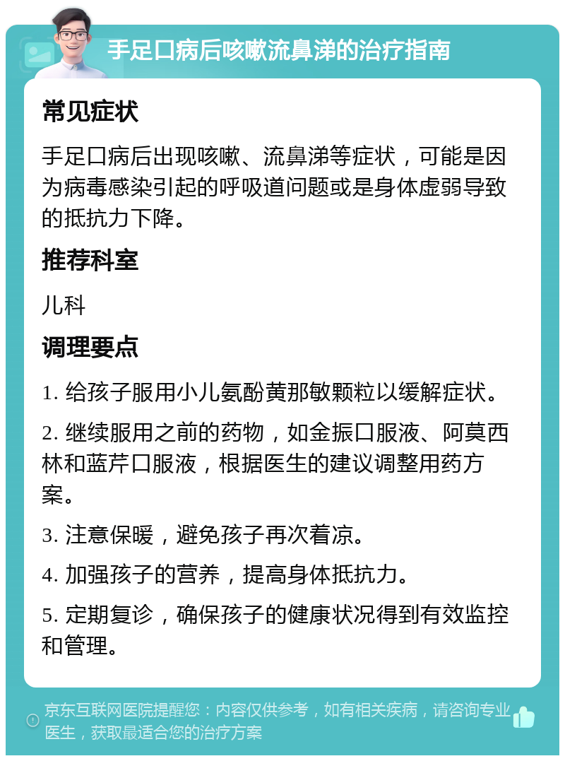 手足口病后咳嗽流鼻涕的治疗指南 常见症状 手足口病后出现咳嗽、流鼻涕等症状，可能是因为病毒感染引起的呼吸道问题或是身体虚弱导致的抵抗力下降。 推荐科室 儿科 调理要点 1. 给孩子服用小儿氨酚黄那敏颗粒以缓解症状。 2. 继续服用之前的药物，如金振口服液、阿莫西林和蓝芹口服液，根据医生的建议调整用药方案。 3. 注意保暖，避免孩子再次着凉。 4. 加强孩子的营养，提高身体抵抗力。 5. 定期复诊，确保孩子的健康状况得到有效监控和管理。