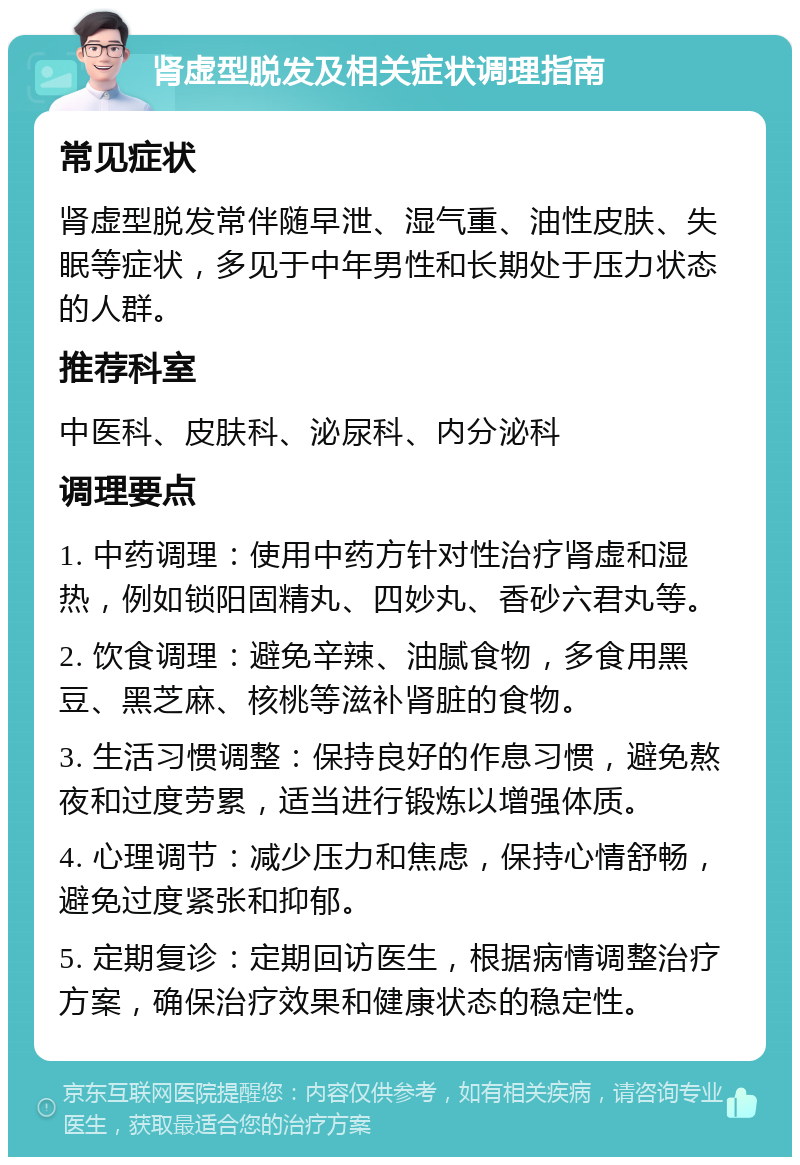 肾虚型脱发及相关症状调理指南 常见症状 肾虚型脱发常伴随早泄、湿气重、油性皮肤、失眠等症状，多见于中年男性和长期处于压力状态的人群。 推荐科室 中医科、皮肤科、泌尿科、内分泌科 调理要点 1. 中药调理：使用中药方针对性治疗肾虚和湿热，例如锁阳固精丸、四妙丸、香砂六君丸等。 2. 饮食调理：避免辛辣、油腻食物，多食用黑豆、黑芝麻、核桃等滋补肾脏的食物。 3. 生活习惯调整：保持良好的作息习惯，避免熬夜和过度劳累，适当进行锻炼以增强体质。 4. 心理调节：减少压力和焦虑，保持心情舒畅，避免过度紧张和抑郁。 5. 定期复诊：定期回访医生，根据病情调整治疗方案，确保治疗效果和健康状态的稳定性。