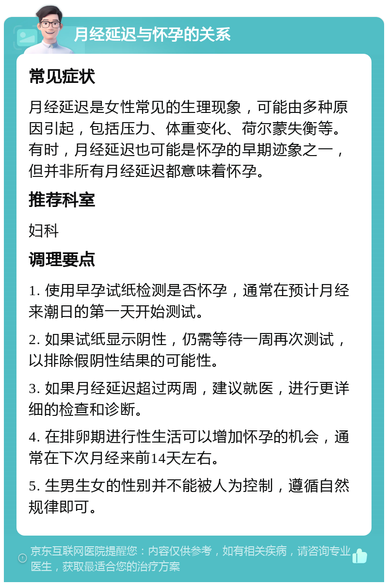 月经延迟与怀孕的关系 常见症状 月经延迟是女性常见的生理现象，可能由多种原因引起，包括压力、体重变化、荷尔蒙失衡等。有时，月经延迟也可能是怀孕的早期迹象之一，但并非所有月经延迟都意味着怀孕。 推荐科室 妇科 调理要点 1. 使用早孕试纸检测是否怀孕，通常在预计月经来潮日的第一天开始测试。 2. 如果试纸显示阴性，仍需等待一周再次测试，以排除假阴性结果的可能性。 3. 如果月经延迟超过两周，建议就医，进行更详细的检查和诊断。 4. 在排卵期进行性生活可以增加怀孕的机会，通常在下次月经来前14天左右。 5. 生男生女的性别并不能被人为控制，遵循自然规律即可。