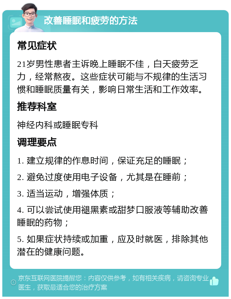 改善睡眠和疲劳的方法 常见症状 21岁男性患者主诉晚上睡眠不佳，白天疲劳乏力，经常熬夜。这些症状可能与不规律的生活习惯和睡眠质量有关，影响日常生活和工作效率。 推荐科室 神经内科或睡眠专科 调理要点 1. 建立规律的作息时间，保证充足的睡眠； 2. 避免过度使用电子设备，尤其是在睡前； 3. 适当运动，增强体质； 4. 可以尝试使用褪黑素或甜梦口服液等辅助改善睡眠的药物； 5. 如果症状持续或加重，应及时就医，排除其他潜在的健康问题。