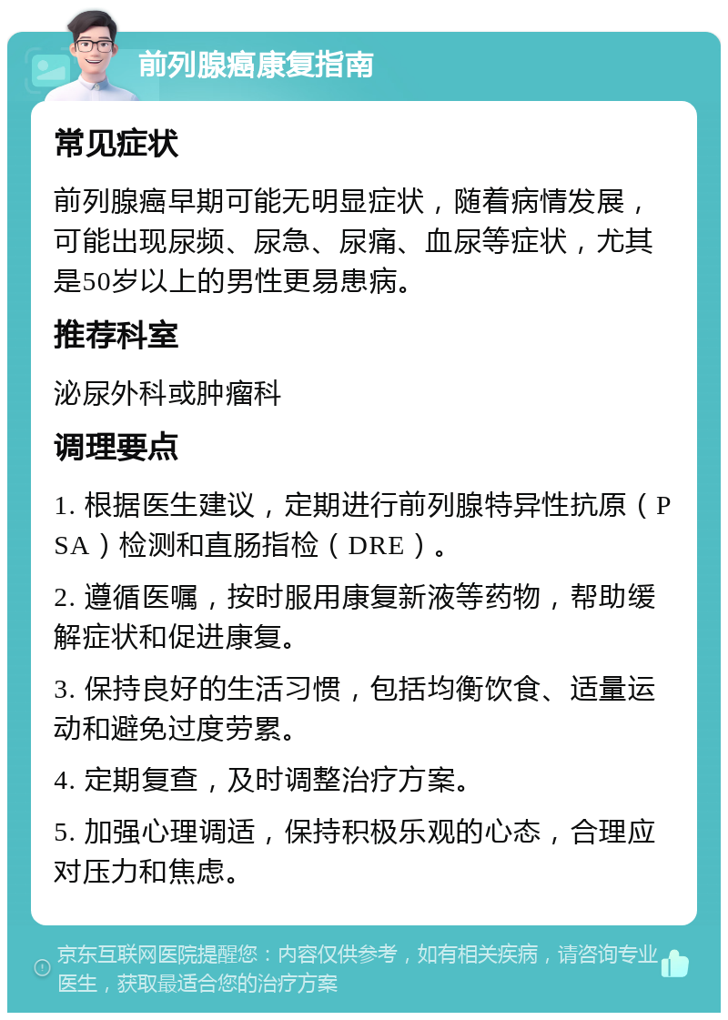 前列腺癌康复指南 常见症状 前列腺癌早期可能无明显症状，随着病情发展，可能出现尿频、尿急、尿痛、血尿等症状，尤其是50岁以上的男性更易患病。 推荐科室 泌尿外科或肿瘤科 调理要点 1. 根据医生建议，定期进行前列腺特异性抗原（PSA）检测和直肠指检（DRE）。 2. 遵循医嘱，按时服用康复新液等药物，帮助缓解症状和促进康复。 3. 保持良好的生活习惯，包括均衡饮食、适量运动和避免过度劳累。 4. 定期复查，及时调整治疗方案。 5. 加强心理调适，保持积极乐观的心态，合理应对压力和焦虑。