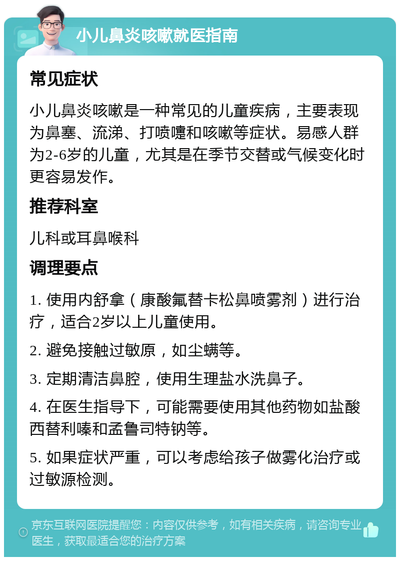 小儿鼻炎咳嗽就医指南 常见症状 小儿鼻炎咳嗽是一种常见的儿童疾病，主要表现为鼻塞、流涕、打喷嚏和咳嗽等症状。易感人群为2-6岁的儿童，尤其是在季节交替或气候变化时更容易发作。 推荐科室 儿科或耳鼻喉科 调理要点 1. 使用内舒拿（康酸氟替卡松鼻喷雾剂）进行治疗，适合2岁以上儿童使用。 2. 避免接触过敏原，如尘螨等。 3. 定期清洁鼻腔，使用生理盐水洗鼻子。 4. 在医生指导下，可能需要使用其他药物如盐酸西替利嗪和孟鲁司特钠等。 5. 如果症状严重，可以考虑给孩子做雾化治疗或过敏源检测。