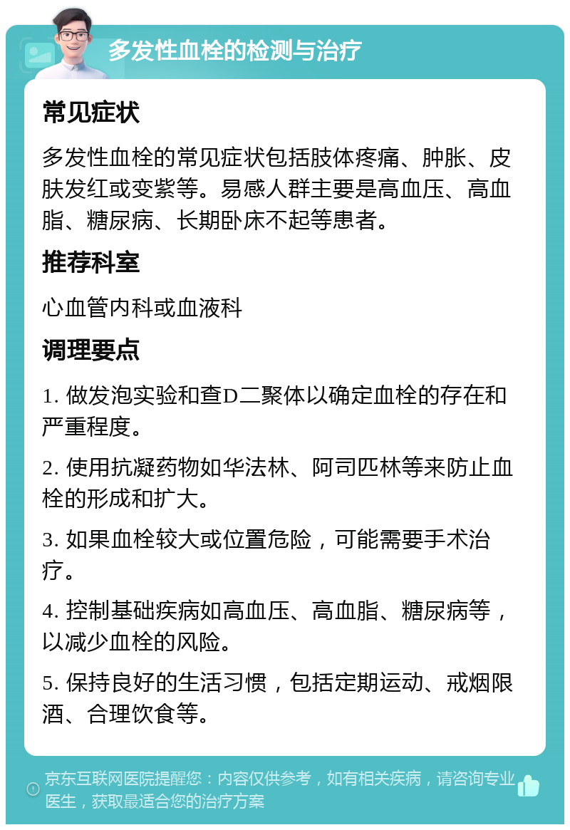 多发性血栓的检测与治疗 常见症状 多发性血栓的常见症状包括肢体疼痛、肿胀、皮肤发红或变紫等。易感人群主要是高血压、高血脂、糖尿病、长期卧床不起等患者。 推荐科室 心血管内科或血液科 调理要点 1. 做发泡实验和查D二聚体以确定血栓的存在和严重程度。 2. 使用抗凝药物如华法林、阿司匹林等来防止血栓的形成和扩大。 3. 如果血栓较大或位置危险，可能需要手术治疗。 4. 控制基础疾病如高血压、高血脂、糖尿病等，以减少血栓的风险。 5. 保持良好的生活习惯，包括定期运动、戒烟限酒、合理饮食等。