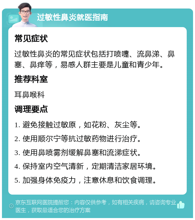 过敏性鼻炎就医指南 常见症状 过敏性鼻炎的常见症状包括打喷嚏、流鼻涕、鼻塞、鼻痒等，易感人群主要是儿童和青少年。 推荐科室 耳鼻喉科 调理要点 1. 避免接触过敏原，如花粉、灰尘等。 2. 使用顺尔宁等抗过敏药物进行治疗。 3. 使用鼻喷雾剂缓解鼻塞和流涕症状。 4. 保持室内空气清新，定期清洁家居环境。 5. 加强身体免疫力，注意休息和饮食调理。