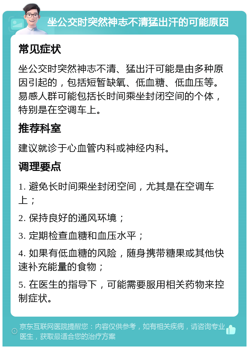 坐公交时突然神志不清猛出汗的可能原因 常见症状 坐公交时突然神志不清、猛出汗可能是由多种原因引起的，包括短暂缺氧、低血糖、低血压等。易感人群可能包括长时间乘坐封闭空间的个体，特别是在空调车上。 推荐科室 建议就诊于心血管内科或神经内科。 调理要点 1. 避免长时间乘坐封闭空间，尤其是在空调车上； 2. 保持良好的通风环境； 3. 定期检查血糖和血压水平； 4. 如果有低血糖的风险，随身携带糖果或其他快速补充能量的食物； 5. 在医生的指导下，可能需要服用相关药物来控制症状。