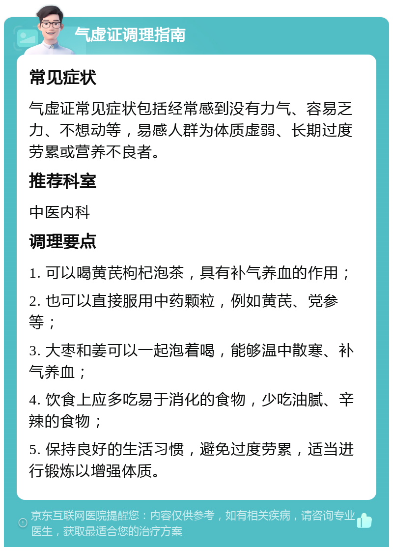 气虚证调理指南 常见症状 气虚证常见症状包括经常感到没有力气、容易乏力、不想动等，易感人群为体质虚弱、长期过度劳累或营养不良者。 推荐科室 中医内科 调理要点 1. 可以喝黄芪枸杞泡茶，具有补气养血的作用； 2. 也可以直接服用中药颗粒，例如黄芪、党参等； 3. 大枣和姜可以一起泡着喝，能够温中散寒、补气养血； 4. 饮食上应多吃易于消化的食物，少吃油腻、辛辣的食物； 5. 保持良好的生活习惯，避免过度劳累，适当进行锻炼以增强体质。