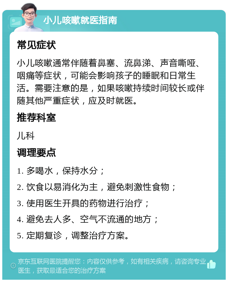 小儿咳嗽就医指南 常见症状 小儿咳嗽通常伴随着鼻塞、流鼻涕、声音嘶哑、咽痛等症状，可能会影响孩子的睡眠和日常生活。需要注意的是，如果咳嗽持续时间较长或伴随其他严重症状，应及时就医。 推荐科室 儿科 调理要点 1. 多喝水，保持水分； 2. 饮食以易消化为主，避免刺激性食物； 3. 使用医生开具的药物进行治疗； 4. 避免去人多、空气不流通的地方； 5. 定期复诊，调整治疗方案。