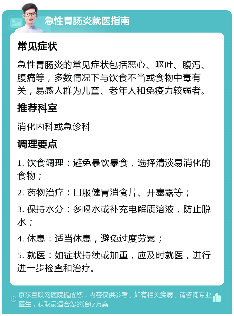 急性胃肠炎就医指南 常见症状 急性胃肠炎的常见症状包括恶心、呕吐、腹泻、腹痛等，多数情况下与饮食不当或食物中毒有关，易感人群为儿童、老年人和免疫力较弱者。 推荐科室 消化内科或急诊科 调理要点 1. 饮食调理：避免暴饮暴食，选择清淡易消化的食物； 2. 药物治疗：口服健胃消食片、开塞露等； 3. 保持水分：多喝水或补充电解质溶液，防止脱水； 4. 休息：适当休息，避免过度劳累； 5. 就医：如症状持续或加重，应及时就医，进行进一步检查和治疗。