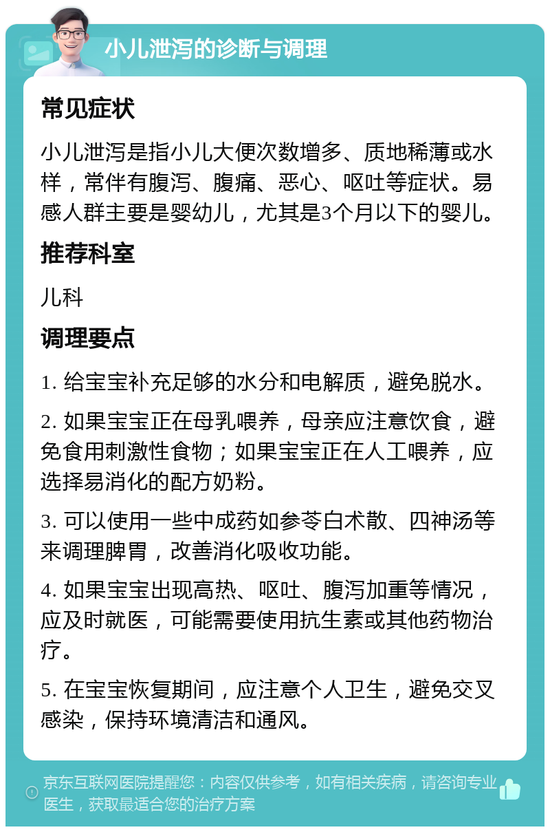 小儿泄泻的诊断与调理 常见症状 小儿泄泻是指小儿大便次数增多、质地稀薄或水样，常伴有腹泻、腹痛、恶心、呕吐等症状。易感人群主要是婴幼儿，尤其是3个月以下的婴儿。 推荐科室 儿科 调理要点 1. 给宝宝补充足够的水分和电解质，避免脱水。 2. 如果宝宝正在母乳喂养，母亲应注意饮食，避免食用刺激性食物；如果宝宝正在人工喂养，应选择易消化的配方奶粉。 3. 可以使用一些中成药如参苓白术散、四神汤等来调理脾胃，改善消化吸收功能。 4. 如果宝宝出现高热、呕吐、腹泻加重等情况，应及时就医，可能需要使用抗生素或其他药物治疗。 5. 在宝宝恢复期间，应注意个人卫生，避免交叉感染，保持环境清洁和通风。